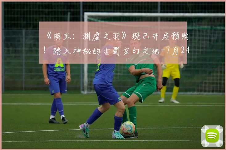 《明末：渊虚之羽》现已开启预购！踏入神秘的古蜀玄幻之地-7月24日正式上线