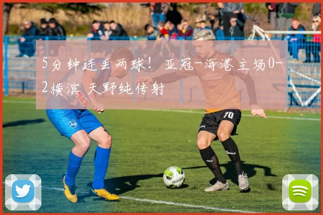 5分钟连丢两球！亚冠-海港主场0-2横滨 天野纯传射