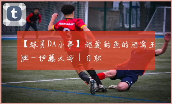 【球员DA小事】超爱钓鱼的酒窝王牌 - 伊藤大海｜日职