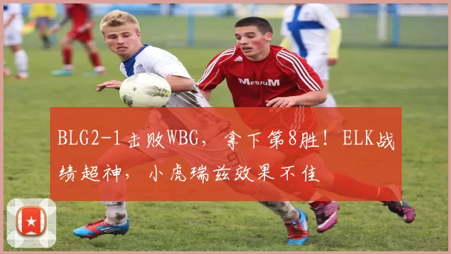 BLG2-1击败WBG，拿下第8胜！ELK战绩超神，小虎瑞兹效果不佳