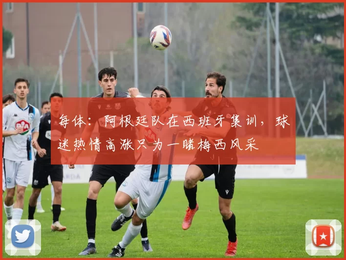 每体：阿根廷队在西班牙集训，球迷热情高涨只为一睹梅西风采