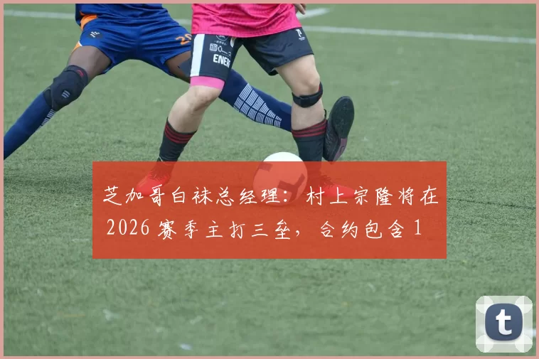 芝加哥白袜总经理：村上宗隆将在 2026 赛季主打三垒，合约包含 100 万美元 MVP 奖金激励