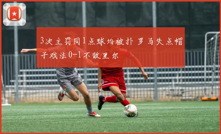 3次主罚同1点球均被扑 罗马失点帽子戏法0-1不敌里尔
