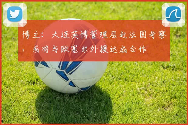 博主：大连英博管理层赴法国考察，或将与欧塞尔外援达成合作