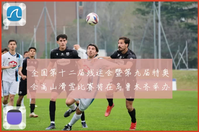 全国第十二届残运会暨第九届特奥会高山滑雪比赛将在乌鲁木齐举办