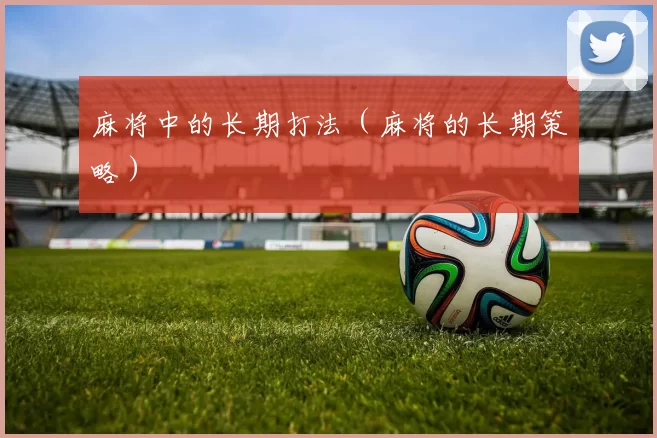 麻将中的长期打法（麻将的长期策略）