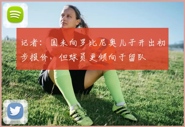 记者：国米向罗比尼奥儿子开出初步报价，但球员更倾向于留队