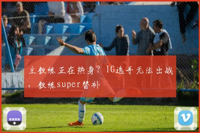 主教练正在热身？IG选手无法出战，教练super替补