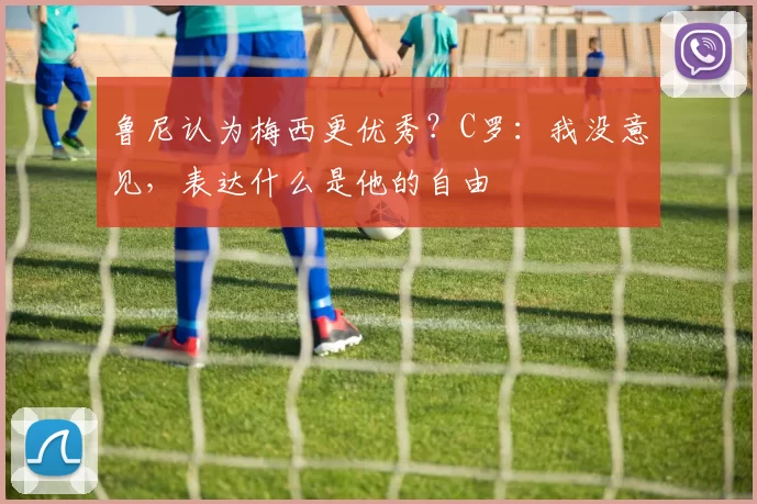 鲁尼认为梅西更优秀？C罗：我没意见，表达什么是他的自由