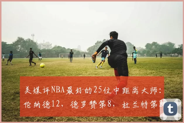 美媒评NBA最好的25位中距离大师：伦纳德12，德罗赞第8，杜兰特第2