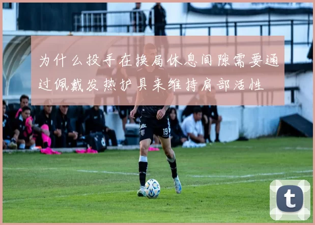 为什么投手在换局休息间隙需要通过佩戴发热护具来维持肩部活性