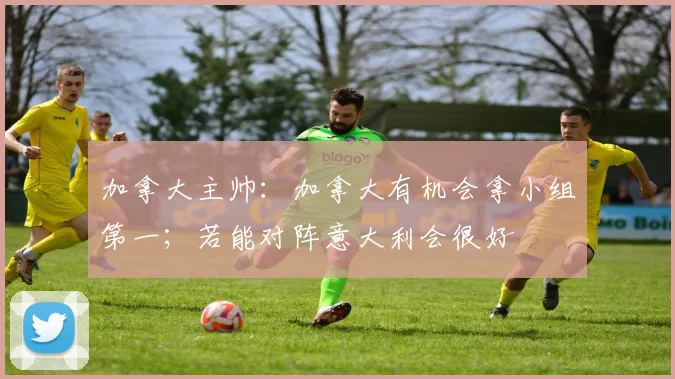 加拿大主帅：加拿大有机会拿小组第一；若能对阵意大利会很好