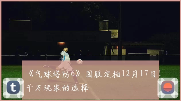 《气球塔防6》国服定档12月17日！千万玩家的选择