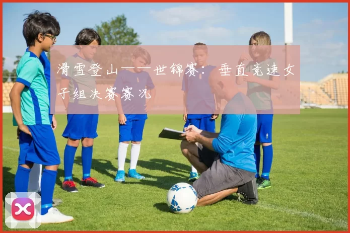 滑雪登山——世锦赛：垂直竞速女子组决赛赛况