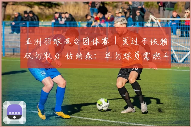 亚洲羽球混合团体赛｜莫过于依赖双打取分 佐纳森：单打球员需燃斗志