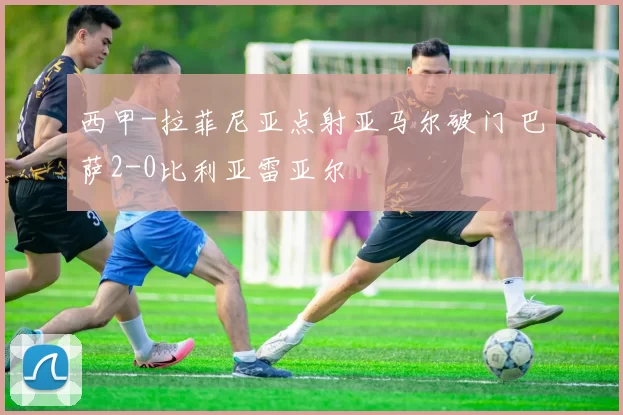 西甲-拉菲尼亚点射亚马尔破门 巴萨2-0比利亚雷亚尔