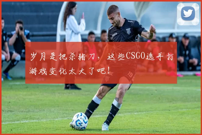 岁月是把杀猪刀，这些CSGO选手打游戏变化太大了吧！