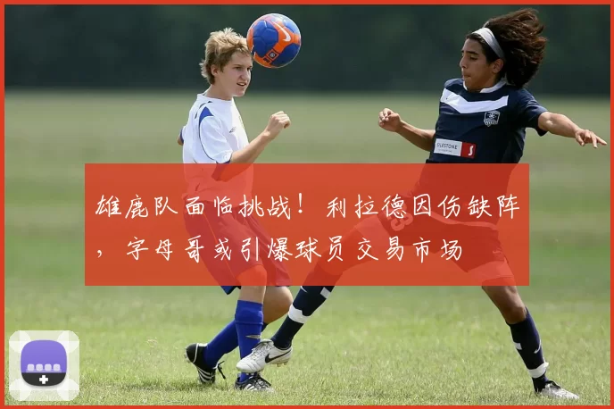 雄鹿队面临挑战！利拉德因伤缺阵，字母哥或引爆球员交易市场