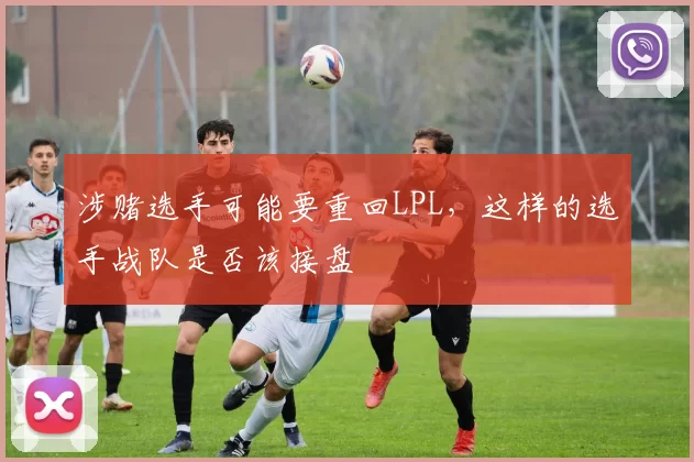 涉赌选手可能要重回LPL，这样的选手战队是否该接盘