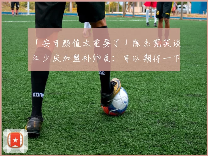 「安可颜值太重要了」陈杰宪笑谈江少庆加盟补帅度：可以期待一下