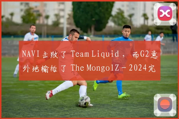 NAVI击败了 Team Liquid ，而G2意外地输给了 The MongolZ - 2024完美世界上海 Major 淘汰赛第一轮的结果