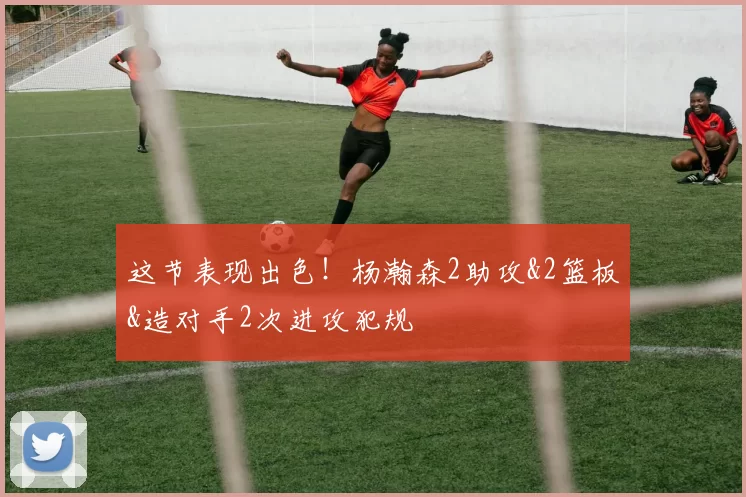 这节表现出色！杨瀚森2助攻&2篮板&造对手2次进攻犯规