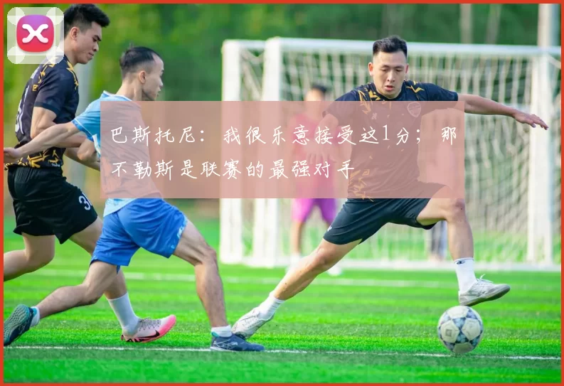 巴斯托尼：我很乐意接受这1分；那不勒斯是联赛的最强对手