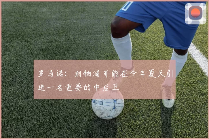 罗马诺：利物浦可能在今年夏天引进一名重要的中后卫