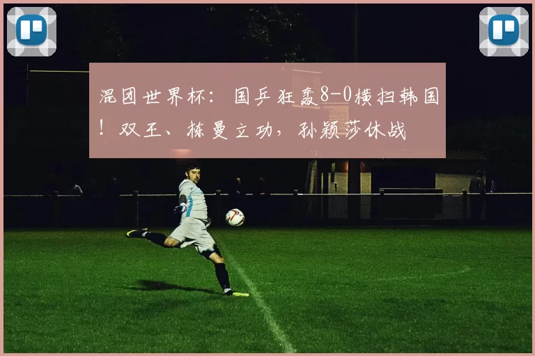 混团世界杯：国乒狂轰8-0横扫韩国！双王、栋曼立功，孙颖莎休战