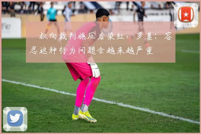 囧叔向裁判施压后染红，罗基：容忍这种行为问题会越来越严重
