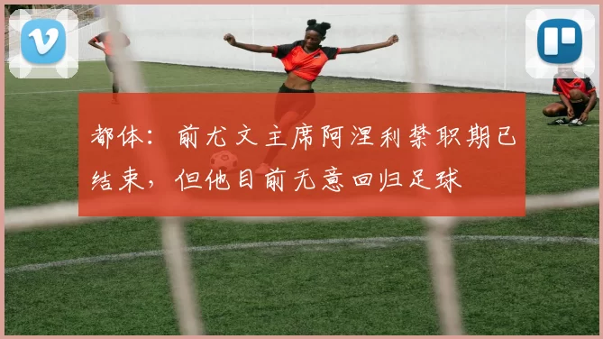 都体：前尤文主席阿涅利禁职期已结束，但他目前无意回归足球