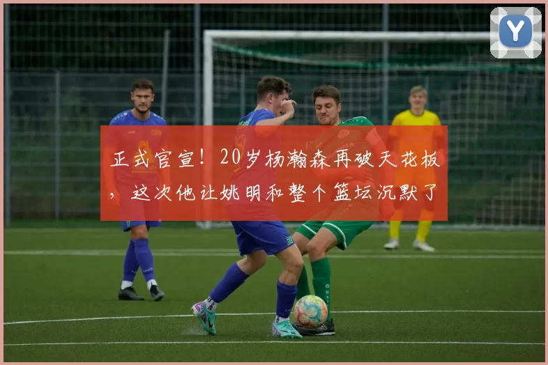 正式官宣！20岁杨瀚森再破天花板，这次他让姚明和整个篮坛沉默了