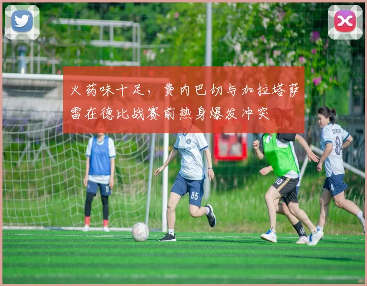 火药味十足，费内巴切与加拉塔萨雷在德比战赛前热身爆发冲突