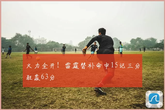 火力全开！雷霆替补命中15记三分狂轰63分