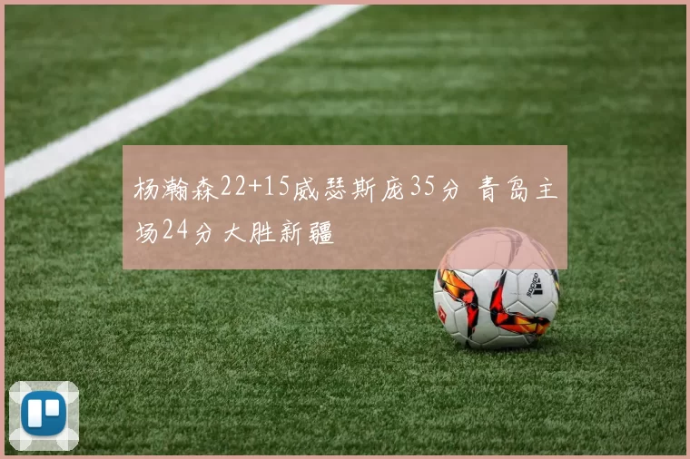 杨瀚森22+15威瑟斯庞35分 青岛主场24分大胜新疆